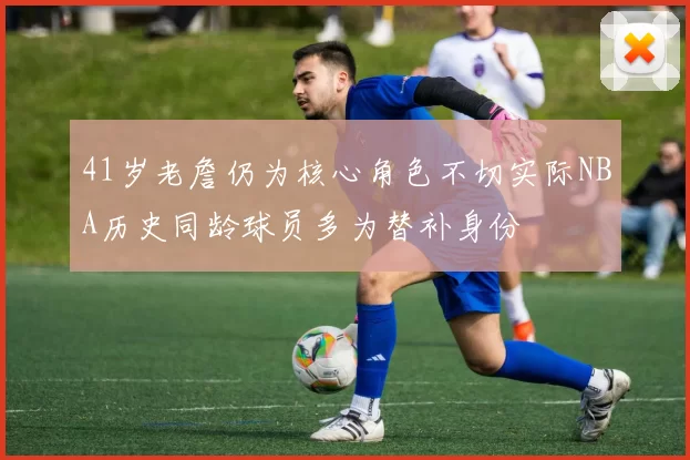 41岁老詹仍为核心角色不切实际NBA历史同龄球员多为替补身份