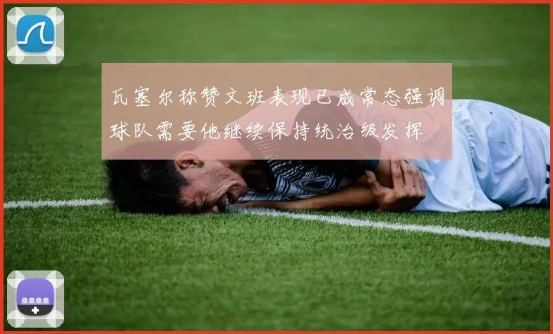 瓦塞尔称赞文班表现已成常态强调球队需要他继续保持统治级发挥