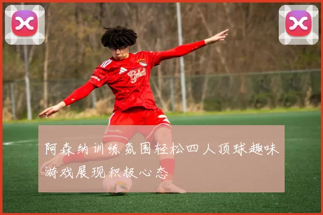 阿森纳训练氛围轻松四人顶球趣味游戏展现积极心态