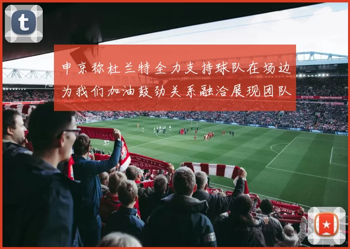 申京称杜兰特全力支持球队在场边为我们加油鼓劲关系融洽展现团队精神