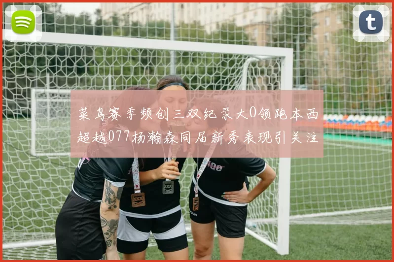 菜鸟赛季频创三双纪录大O领跑本西超越077杨瀚森同届新秀表现引关注