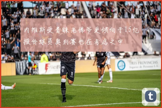 内维斯受青睐老佛爷更倾向于15亿报价球员奥利赛也在考虑之中
