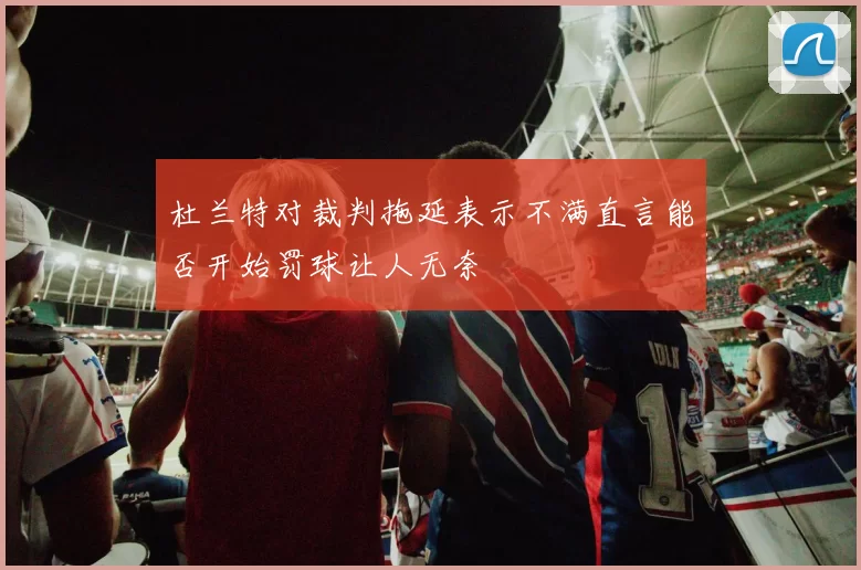 杜兰特对裁判拖延表示不满直言能否开始罚球让人无奈