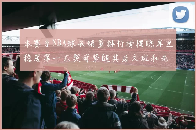 本赛季NBA球衣销量排行榜揭晓库里稳居第一东契奇紧随其后文班和老詹表现不俗