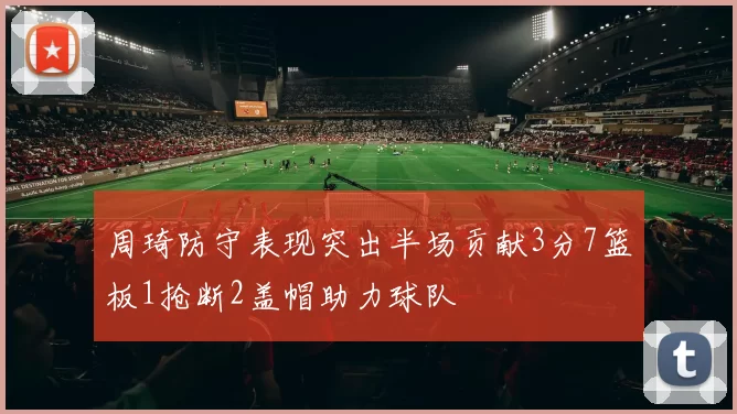 周琦防守表现突出半场贡献3分7篮板1抢断2盖帽助力球队