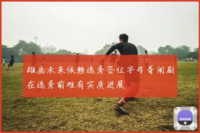雄鹿未来依赖选秀签位字母哥闹剧在选秀前难有实质进展