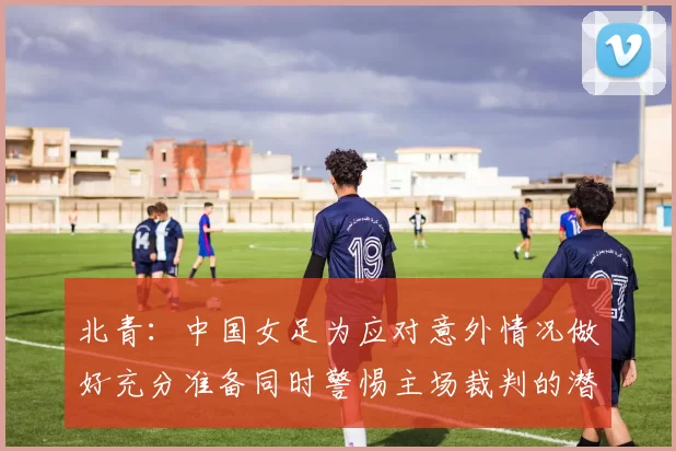 北青：中国女足为应对意外情况做好充分准备同时警惕主场裁判的潜在影响