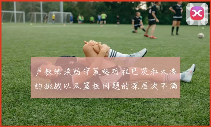卢教练谈防守策略对祖巴茨和大洛的挑战以及篮板问题的深层次不满