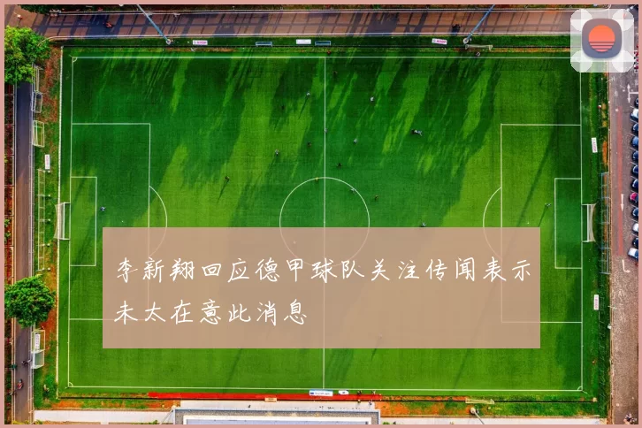 李新翔回应德甲球队关注传闻表示未太在意此消息
