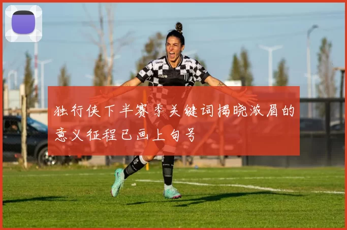 独行侠下半赛季关键词揭晓浓眉的意义征程已画上句号