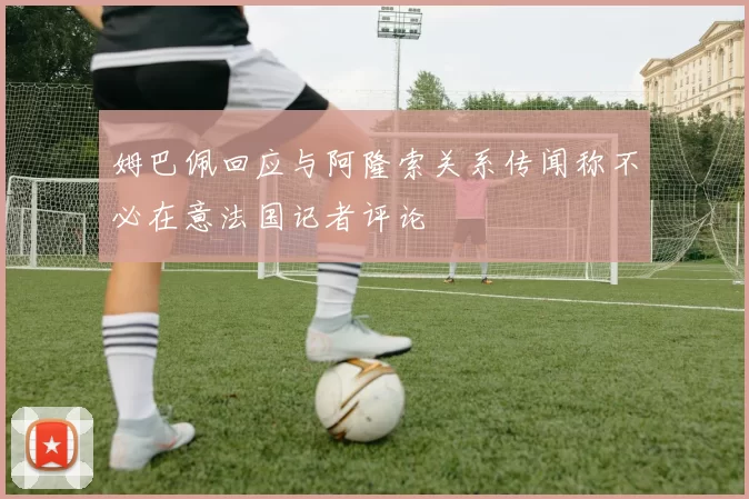 姆巴佩回应与阿隆索关系传闻称不必在意法国记者评论