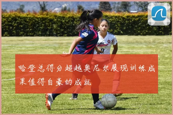 哈登总得分超越奥尼尔展现训练成果值得自豪的成就