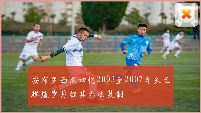 安布罗西尼回忆2003至2007年米兰辉煌岁月称其无法复制